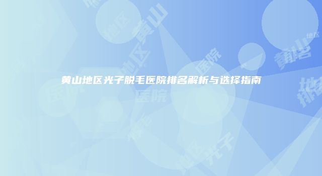 黄山地区光子脱毛医院排名解析与选择指南