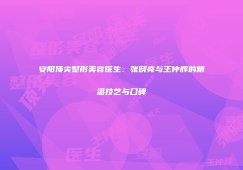 安阳顶尖整形美容医生：张晓亮与王仲辉的精湛技艺与口碑