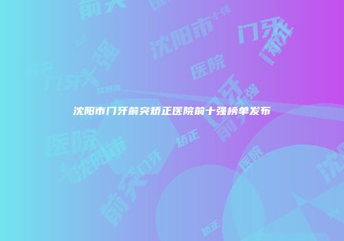 沈阳市门牙前突矫正医院前十强榜单发布