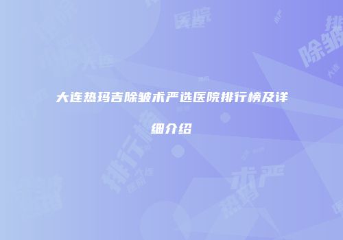 大连热玛吉除皱术严选医院排行榜及详细介绍