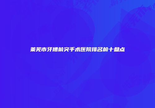 莱芜市牙槽前突手术医院排名前十盘点