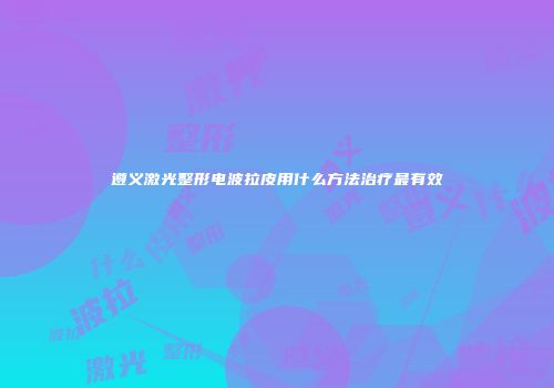 遵义激光整形电波拉皮用什么方法治疗最有效