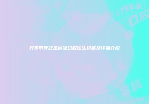 丹东市牙冠金属冠口腔医生排名及详细介绍