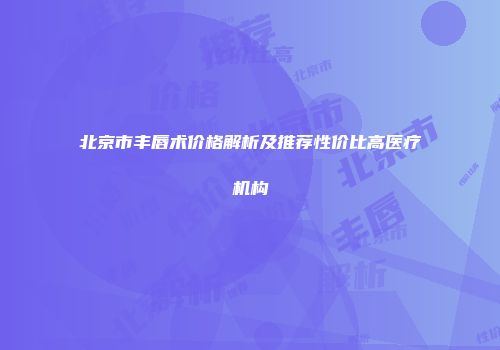 北京市丰唇术价格解析及推荐性价比高医疗机构