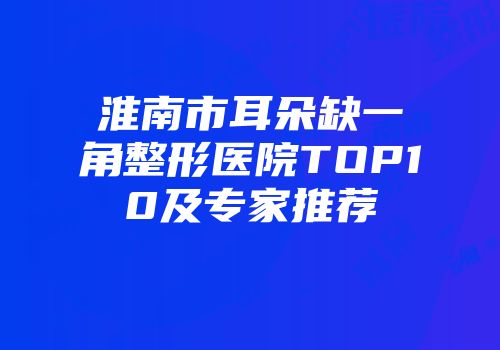 淮南市耳朵缺一角整形医院TOP10及专家推荐