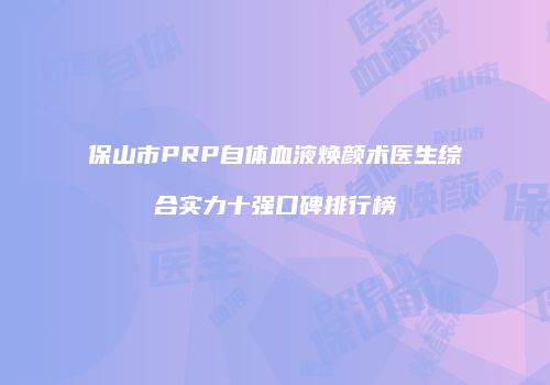 保山市PRP自体血液焕颜术医生综合实力十强口碑排行榜
