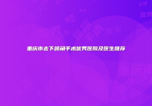 重庆市去下颌角手术优秀医院及医生推荐