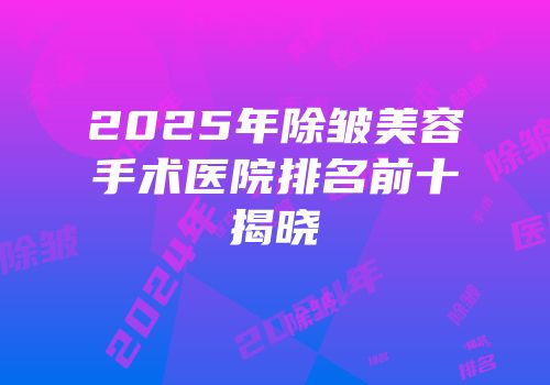 2025年除皱美容手术医院排名前十揭晓