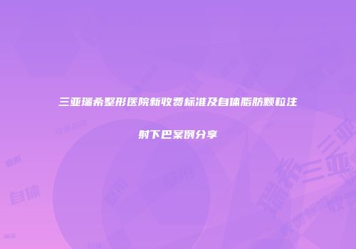 三亚瑞希整形医院新收费标准及自体脂肪颗粒注射下巴案例分享