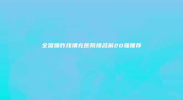 全国爆炸线填充医院排名前20强推荐