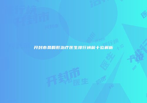 开封市鼻畸形治疗医生排行榜前十位解析