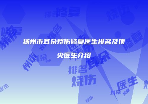 扬州市耳朵烧伤修复医生排名及顶尖医生介绍