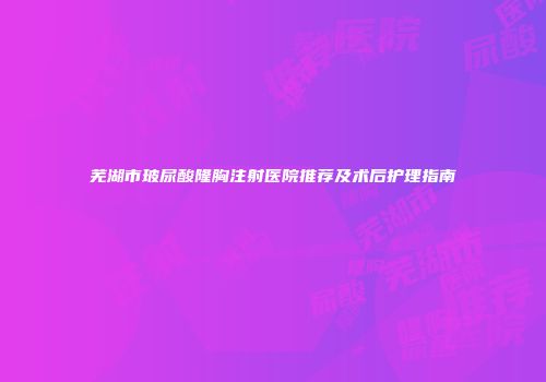 芜湖市玻尿酸隆胸注射医院推荐及术后护理指南