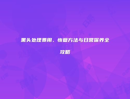 黑头处理费用、恢复方法与日常保养全攻略