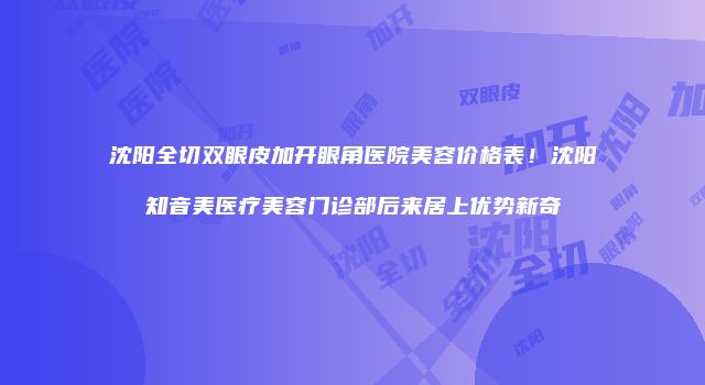 沈阳全切双眼皮加开眼角医院美容价格表！沈阳知音美医疗美容门诊部后来居上优势新奇