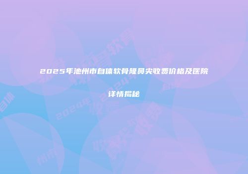 2025年池州市自体软骨隆鼻尖收费价格及医院详情揭秘