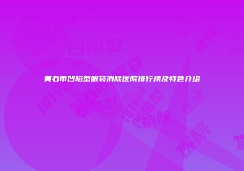 黄石市凹陷型眼袋消除医院排行榜及特色介绍