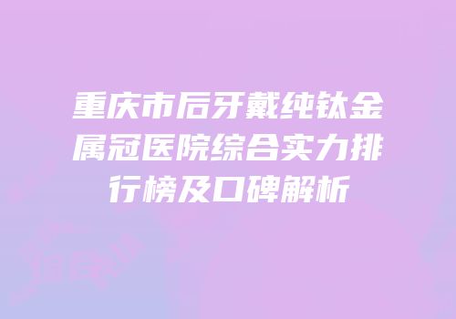 重庆市后牙戴纯钛金属冠医院综合实力排行榜及口碑解析