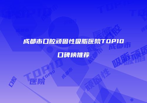 成都市口腔顽固性吸脂医院TOP10口碑榜推荐