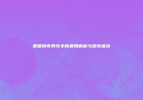 景德镇市男性丰胸费用解析与医院推荐