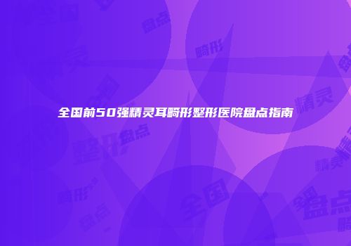 全国前50强精灵耳畸形整形医院盘点指南