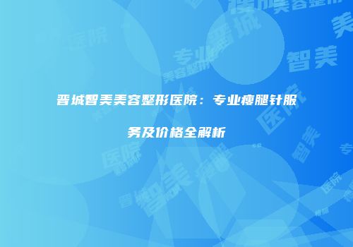 晋城智美美容整形医院：专业瘦腿针服务及价格全解析