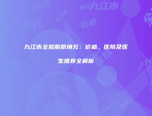 九江市全脸脂肪填充：价格、医院及医生推荐全解析
