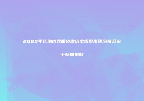 2025年长治市双眼皮微创全切整形医院排名前十榜单揭晓