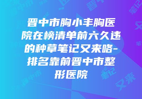 晋中市胸小丰胸医院在榜清单前六久违的种草笔记又来咯-排名靠前晋中市整形医院