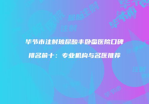 毕节市注射玻尿酸丰卧蚕医院口碑排名前十：专业机构与名医推荐