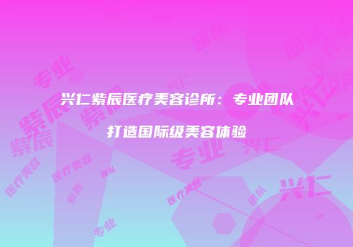 兴仁紫辰医疗美容诊所：专业团队打造国际级美容体验
