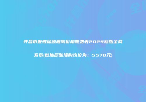 许昌市做玻尿酸隆胸价格收费表2025新版全网发布(做玻尿酸隆胸均价为：5570元)