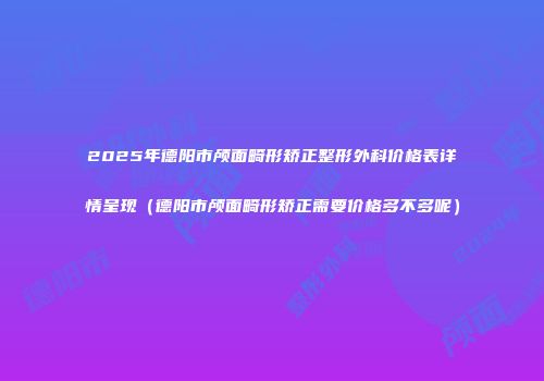 2025年德阳市颅面畸形矫正整形外科价格表详情呈现（德阳市颅面畸形矫正需要价格多不多呢）