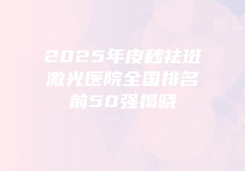 2025年皮秒祛斑激光医院全国排名前50强揭晓