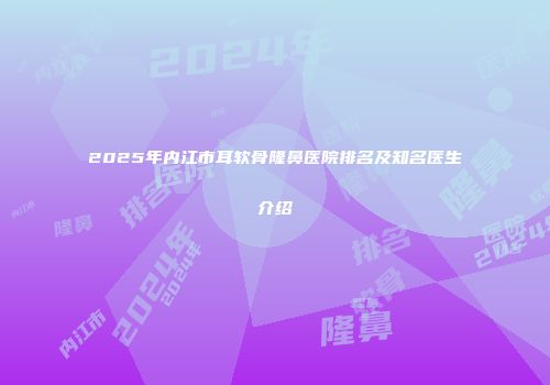 2025年内江市耳软骨隆鼻医院排名及知名医生介绍