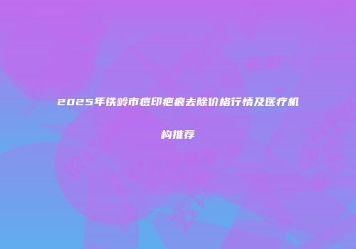 2025年铁岭市痘印疤痕去除价格行情及医疗机构推荐