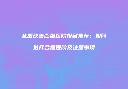 全国改善脸型医院排名发布：如何选择合适医院及注意事项