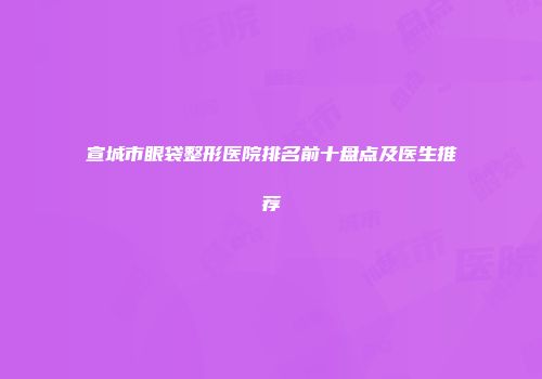 宣城市眼袋整形医院排名前十盘点及医生推荐