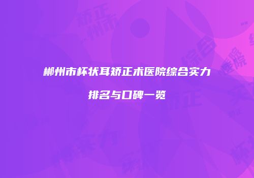 郴州市杯状耳矫正术医院综合实力排名与口碑一览