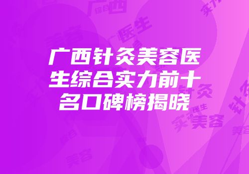 广西针灸美容医生综合实力前十名口碑榜揭晓