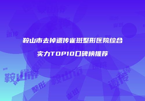 鞍山市去掉遗传雀斑整形医院综合实力TOP10口碑榜推荐