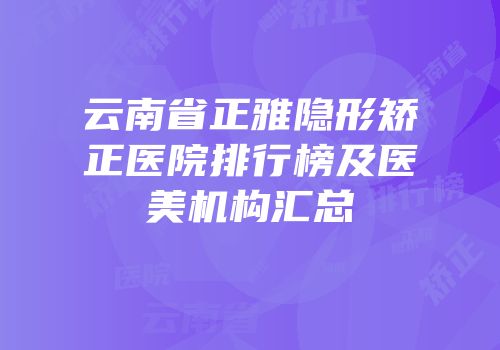 云南省正雅隐形矫正医院排行榜及医美机构汇总