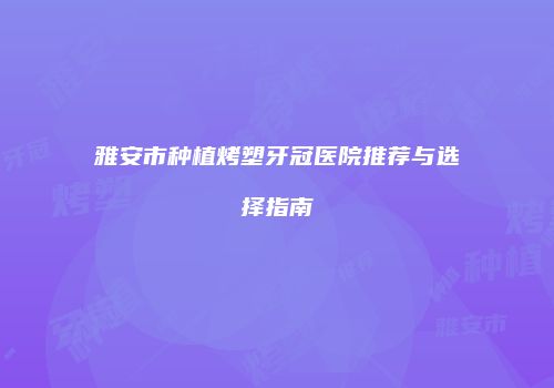 雅安市种植烤塑牙冠医院推荐与选择指南