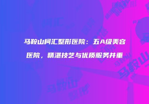 马鞍山柯汇整形医院：五A级美容医院，精湛技艺与优质服务并重