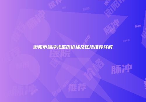 衡阳市脉冲光整形价格及医院推荐详解