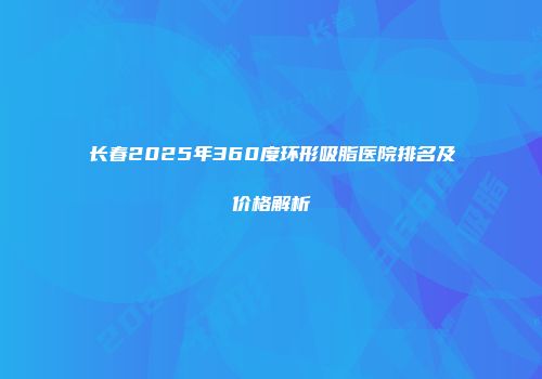 长春2025年360度环形吸脂医院排名及价格解析