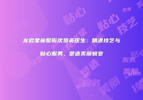 龙岩星施整形沈慧英医生：精湛技艺与贴心服务，塑造美丽蜕变