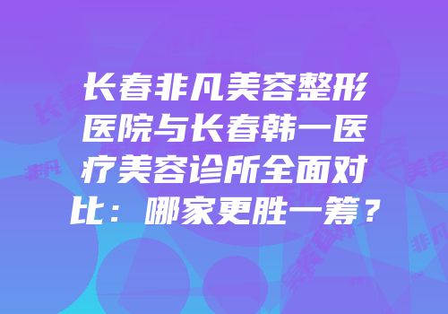 长春非凡美容整形医院与长春韩一医疗美容诊所全面对比：哪家更胜一筹？
