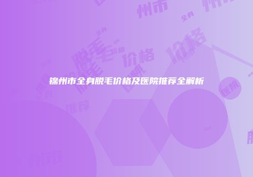 锦州市全身脱毛价格及医院推荐全解析