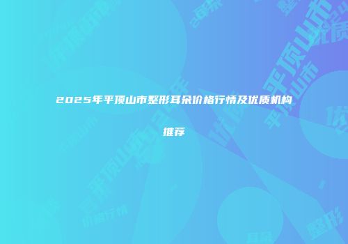 2025年平顶山市整形耳朵价格行情及优质机构推荐